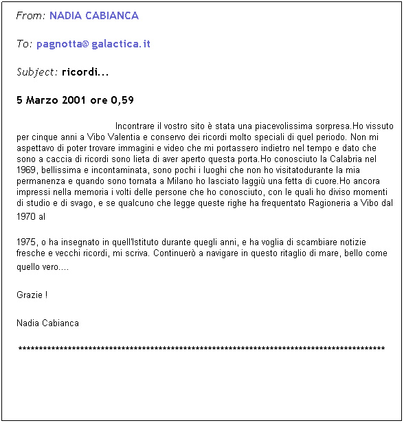 Casella di testo: From: NADIA&nbsp;CABIANCA&nbsp; 
To: pagnotta@galactica.it&nbsp; 
Subject: ricordi... 
5 Marzo 2001 ore 0,59
&nbsp;&nbsp;&nbsp;&nbsp;&nbsp;&nbsp;&nbsp;&nbsp;&nbsp;&nbsp;&nbsp;&nbsp;&nbsp;&nbsp;&nbsp;&nbsp;&nbsp;&nbsp;&nbsp;&nbsp;&nbsp;&nbsp;&nbsp;&nbsp;&nbsp;&nbsp;&nbsp;&nbsp;&nbsp;&nbsp;&nbsp;&nbsp;&nbsp;&nbsp;&nbsp; Incontrare il vostro sito � stata una piacevolissima sorpresa.Ho vissuto per cinque anni a Vibo Valentia e conservo dei ricordi molto speciali di quel periodo. Non mi aspettavo di poter trovare immagini e video che mi portassero indietro nel tempo e dato che sono a caccia di ricordi sono lieta di aver aperto questa&nbsp;porta.Ho conosciuto la Calabria nel 1969, bellissima e incontaminata, sono pochi i luoghi che non ho visitatodurante la mia permanenza e quando sono tornata a Milano ho lasciato laggi� una fetta di cuore.Ho ancora impressi nella memoria i volti delle persone che ho conosciuto, con le quali ho diviso momenti di studio e di svago, e se qualcuno che legge queste righe ha frequentato Ragioneria a Vibo dal 1970 al 
1975,&nbsp;o ha insegnato in quell'Istituto durante quegli anni, e ha voglia di scambiare notizie fresche e vecchi ricordi, mi scriva. Continuer�&nbsp;a navigare in questo ritaglio di mare, bello come quello vero.... 
Grazie !&nbsp;&nbsp; 
Nadia Cabianca 
*****************************************************************************************
&nbsp;
