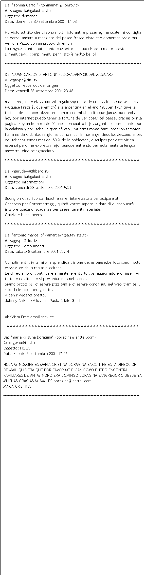 Casella di testo: Da: "Tonina Caridi" <toninamail@libero.it>
A: <pagnotta@galactica.it>
Oggetto: domanda
Data: domenica 30 settembre 2001 17.58

Ho visto sul sito che ci sono molti ristoranti e pizzerie, ma quale mi consiglia se vorrei andare a mangiare del pesce fresco,visto che domenica prossima verro' a Pizzo con un gruppo di amici?
La ringrazio anticipatamente e aspetto una sua risposta molto presto!
Dimenticavo, complimenti per il sito  molto bello!

********************************************************************************************
Da: "JUAN CARLOS DANTONI" <BOCHADAN@CIUDAD.COM.AR>
A: <qgwpa@tin.it>
Oggetto: recuerdos del origen
Data: venerd 28 settembre 2001 23.48

me llamo juan carlos d'antoni fragala soy nieto de un pizzitano que se llamo Pasquale Fragal, que emigr a la argentina en el ao 1903,en 1987 tuve la fortuna de conocer pizzo, en nombre de mi abuelito que jamas pudo volver , hoy por internet puedo tener la fortuna de ver cosas del paese. gracias por la pagina, soy un hombre de 50 aos con cuatro hijos argentinos pero siento por la calabria y por italia un gran afecto , mi otras ramas familiares son tambien italianas de distintas rergiones como muchisimos argentinos los descendientes de italianos somos mas del 50 % de la poblacion, disculpas por escribir en espaol pero me expreso mejor aunque entiendo perfectamente la lengua ancestral.ciao reingrazziato.

*******************************************************************************************
Da: <gurudeva@libero.it>
A: <pagnotta@galactica.it>
Oggetto: informazioni
Data: venerd 28 settembre 2001 9.59

Buongiorno, scrivo da Napoli e sarei interessato a partecipare al 
Concorso per Cortometraggi, quindi vorrei sapere la data di quando avr 
inizio e quella di scadenza per presentare il materiale.
Grazie e buon lavoro.
*******************************************************************************************
Da: "antonio marcello" <amarce71@altavista.it>
A: <qgwpa@tin.it>
Oggetto: Complimenti
Data: sabato 8 settembre 2001 22.14

Complimenti vivissimi x la splendida visione del ns paese.Le foto sono molto espressive della realt pizzitana. 
Le chiediamo di continuare a mantenere il sito cosi aggiornato e di inserirvi tutte le novit che si presentaranno nel paese.
Siamo orgogliosi di essere pizzitani e di essere conosciuti nel web tramite il sito da lei cosi ben gestito.
A ben rivederci presto.
Johnny Antonio Giovanni Paola Adele Giada 


AltaVista Free email service
*****************************************************************************************
Da: "maria cristina boragina" <boragina@lanttel.com>
A: <qgwpa@tin.it>
Oggetto: HOLA
Data: sabato 8 settembre 2001 17.56

HOLA MI NOMBRE ES MARIA CRISTINA BORAGINA ENCONTRE ESTA DIRECCION DE MAIL QUISIERA QUE POR FAVOR ME DIGAN COMO PUEDO ENCONTRA FAMILIARES DE AHI MI NONO ERA DOMINGO BORAGINA SANGREGORIO DESDE YA MUCHAS GRACIAS MI MAL ES boragina@lanttel.com
MARIA CRISTINA

********************************************************************************************

 
 
 
 
 
 
 
 
 
 
 
 
 
 
 
 
 
 
 
 
 
 
 
 
 
 
 
 
 
 
 
 
 
 
 
 
 
 
 
 
 
 
 
 
 
 
 
 
 
 
 
 
